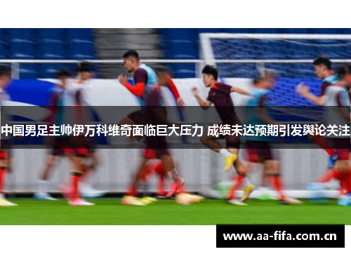 中国男足主帅伊万科维奇面临巨大压力 成绩未达预期引发舆论关注 中国男足主帅伊万科维奇面临巨大压力 成绩未达预期引发舆论关注